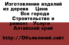 Изготовление изделий из дерева  › Цена ­ 10 000 - Все города Строительство и ремонт » Услуги   . Алтайский край